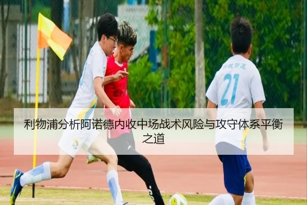 利物浦分析阿诺德内收中场战术风险与攻守体系平衡之道